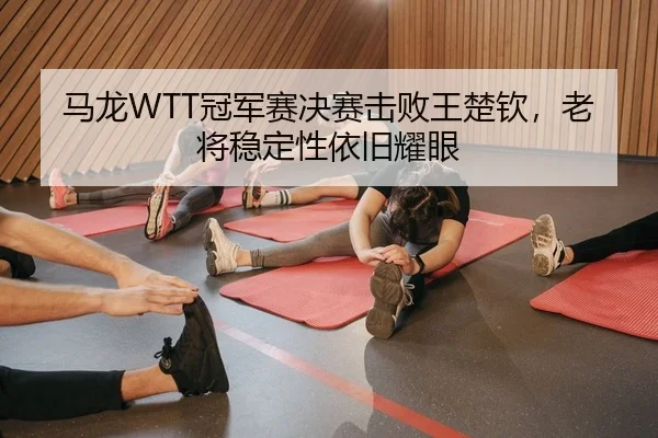 马龙WTT冠军赛决赛击败王楚钦，老将稳定性依旧耀眼